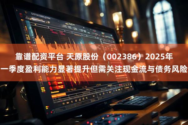 靠谱配资平台 天原股份（002386）2025年一季度盈利能力显著提升但需关注现金流与债务风险