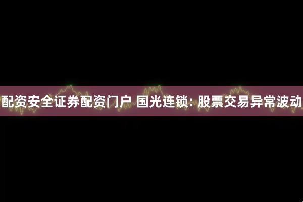 配资安全证券配资门户 国光连锁: 股票交易异常波动