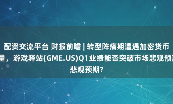 配资交流平台 财报前瞻 | 转型阵痛期遭遇加密货币变量，游戏驿站(GME.US)Q1业绩能否突破市场悲观预期?