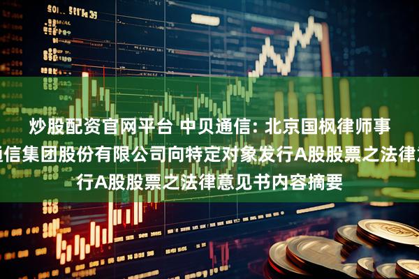 炒股配资官网平台 中贝通信: 北京国枫律师事务所关于中贝通信集团股份有限公司向特定对象发行A股股票之法律意见书内容摘要
