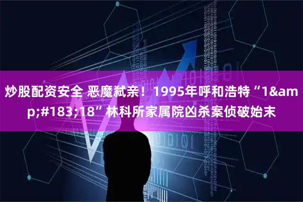 炒股配资安全 恶魔弑亲！1995年呼和浩特“1&#183;18”林科所家属院凶杀案侦破始末