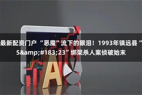 最新配资门户 “恶魔”流下的眼泪！1993年镇远县“5&#183;23”绑架杀人案侦破始末