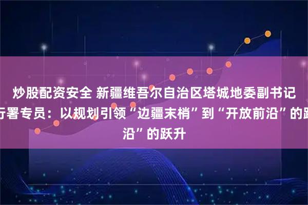 炒股配资安全 新疆维吾尔自治区塔城地委副书记、行署专员：以规划引领“边疆末梢”到“开放前沿”的跃升