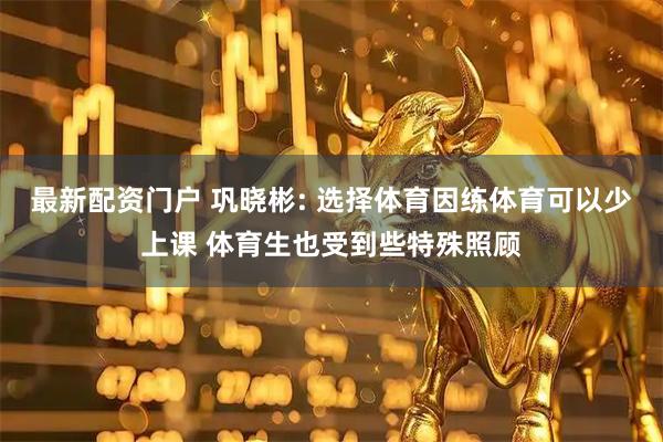 最新配资门户 巩晓彬: 选择体育因练体育可以少上课 体育生也受到些特殊照顾