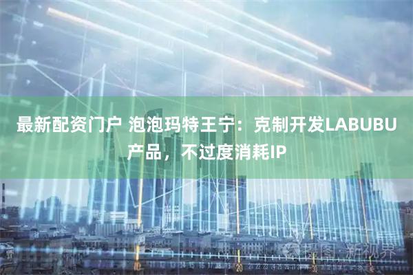 最新配资门户 泡泡玛特王宁：克制开发LABUBU产品，不过度消耗IP