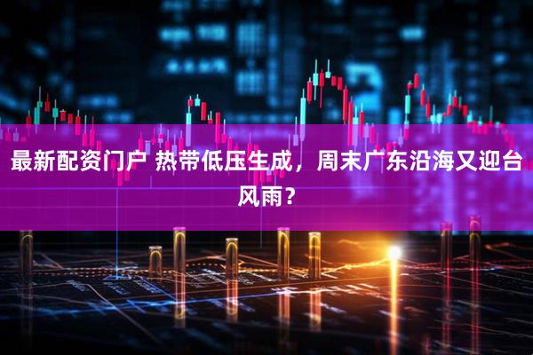 最新配资门户 热带低压生成，周末广东沿海又迎台风雨？