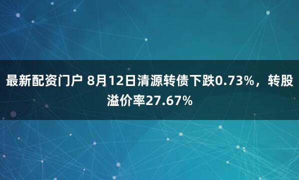 最新配资门户 8月12日清源转债下跌0.73%，转股溢价率27.67%