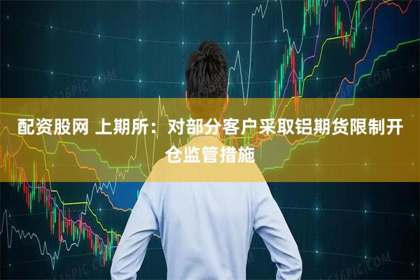 配资股网 上期所：对部分客户采取铝期货限制开仓监管措施