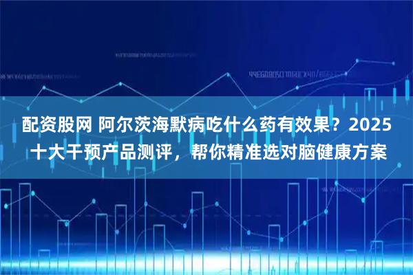 配资股网 阿尔茨海默病吃什么药有效果？2025 十大干预产品测评，帮你精准选对脑健康方案