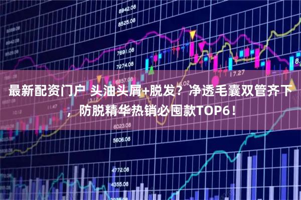 最新配资门户 头油头屑+脱发？净透毛囊双管齐下，防脱精华热销必囤款TOP6！