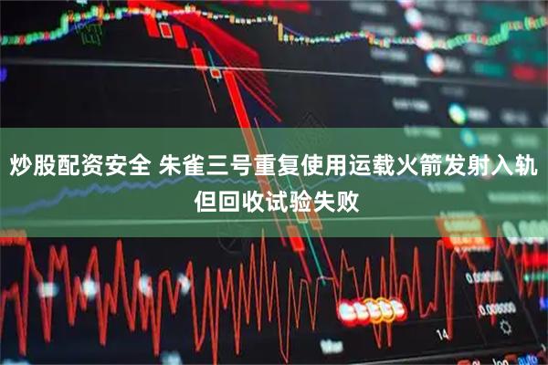 炒股配资安全 朱雀三号重复使用运载火箭发射入轨 但回收试验失败