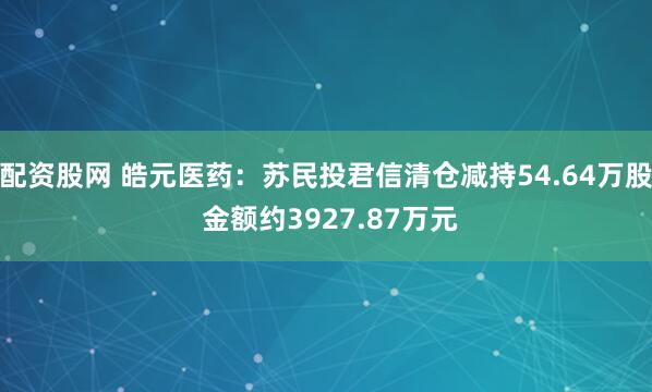配资股网 皓元医药：苏民投君信清仓减持54.64万股 金额约3927.87万元