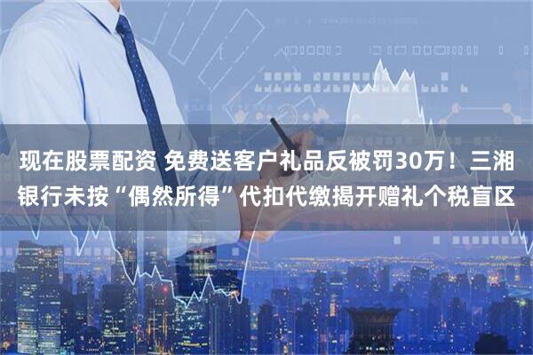 现在股票配资 免费送客户礼品反被罚30万！三湘银行未按“偶然所得”代扣代缴揭开赠礼个税盲区
