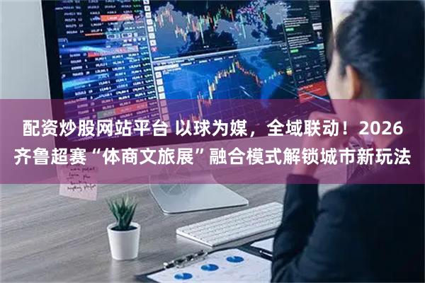 配资炒股网站平台 以球为媒，全域联动！2026齐鲁超赛“体商文旅展”融合模式解锁城市新玩法