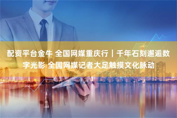 配资平台金牛 全国网媒重庆行｜千年石刻邂逅数字光影 全国网媒记者大足触摸文化脉动