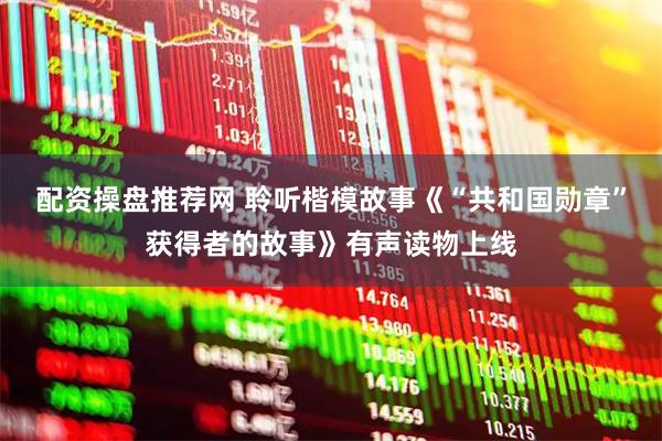 配资操盘推荐网 聆听楷模故事《“共和国勋章”获得者的故事》有声读物上线